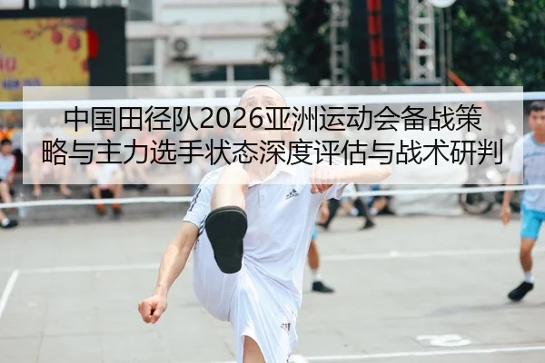 中国田径队2026亚洲运动会备战策略与主力选手状态深度评估与战术研判